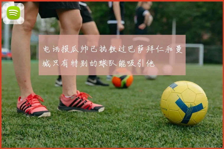 电讯报瓜帅已执教过巴萨拜仁和曼城只有特别的球队能吸引他