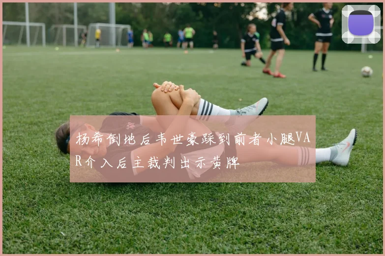 杨希倒地后韦世豪踩到前者小腿VAR介入后主裁判出示黄牌